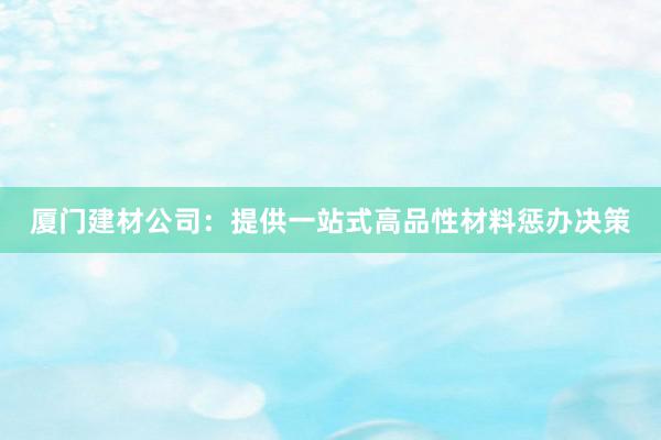 厦门建材公司：提供一站式高品性材料惩办决策